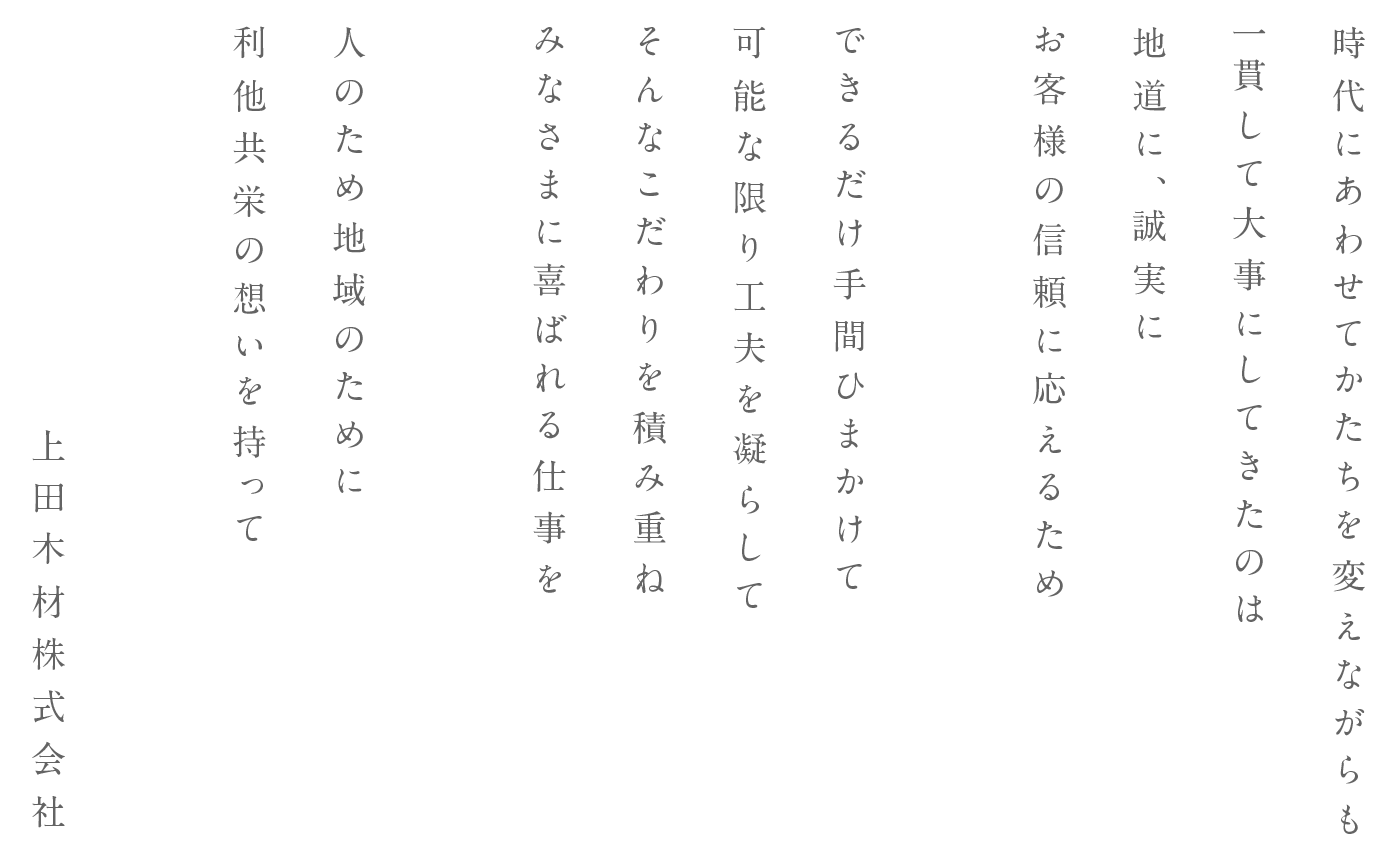 時代にあわせてかたちを変えながらも一貫して大事にしてきたのは地道に、誠実にお客様の信頼に応えるため できるだけ手間ひまかけて可能な限り工夫を凝らしてそんなこだわりを積み重ねみなさまに喜ばれる仕事を 人のため、地域のために利他共栄の想いを持って… 上田木材